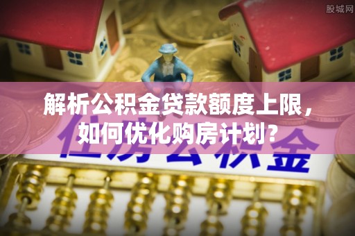 湾里解析公积金贷款额度上限，如何优化购房计划？