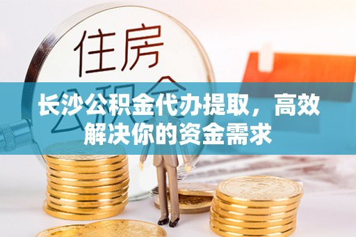 湾里长沙公积金代办提取，高效解决你的资金需求