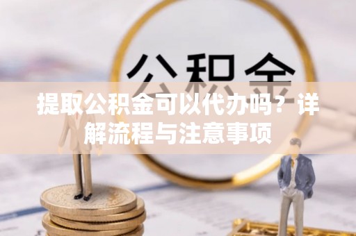 湾里提取公积金可以代办吗？详解流程与注意事项