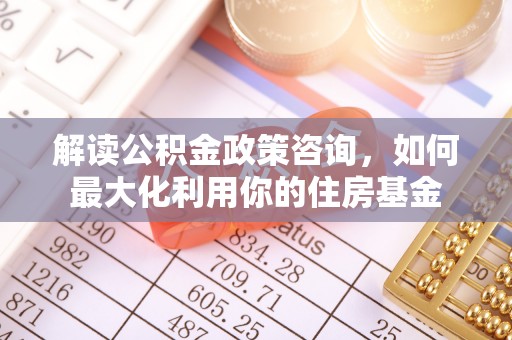 湾里解读公积金政策咨询，如何最大化利用你的住房基金