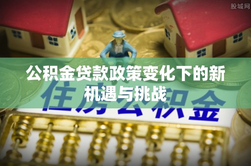 湾里公积金贷款政策变化下的新机遇与挑战