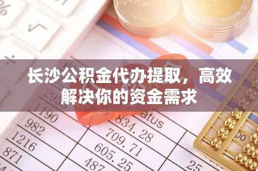 湾里长沙公积金代办提取，高效解决你的资金需求