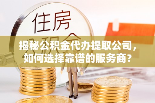湾里揭秘公积金代办提取公司，如何选择靠谱的服务商？
