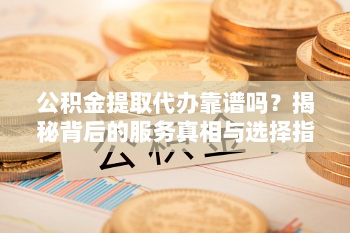 湾里公积金提取代办靠谱吗？揭秘背后的服务真相与选择指南