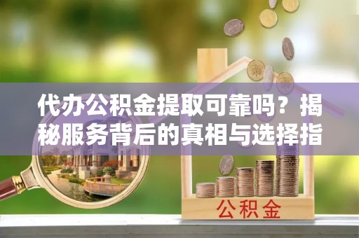 湾里代办公积金提取可靠吗？揭秘服务背后的真相与选择指南