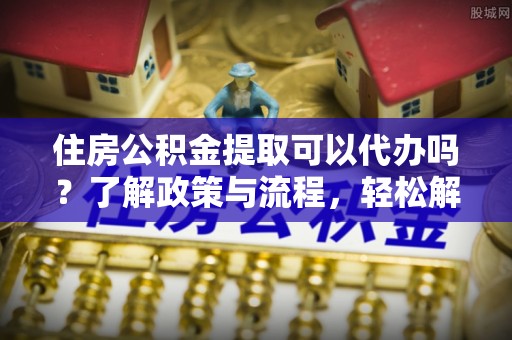 湾里住房公积金提取可以代办吗？了解政策与流程，轻松解决疑惑
