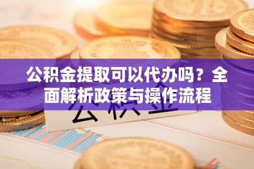 湾里公积金提取可以代办吗？全面解析政策与操作流程