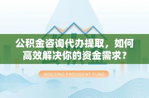 湾里公积金咨询代办提取，如何高效解决你的资金需求？