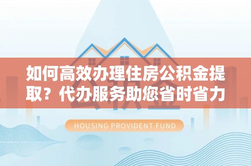 湾里如何高效办理住房公积金提取？代办服务助您省时省力