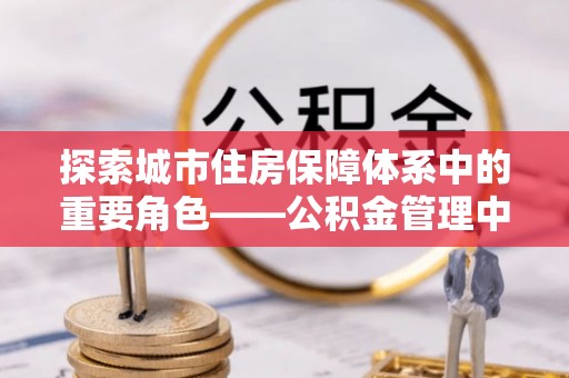 湾里探索城市住房保障体系中的重要角色——公积金管理中心