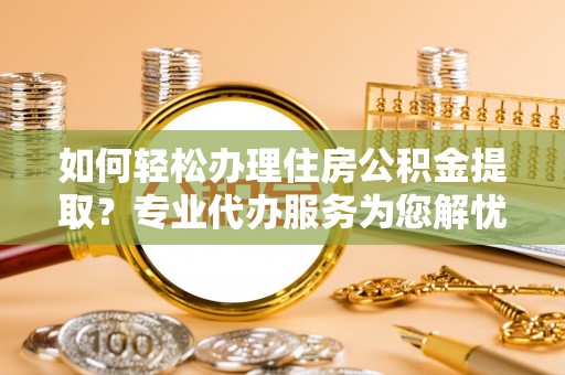 湾里如何轻松办理住房公积金提取？专业代办服务为您解忧