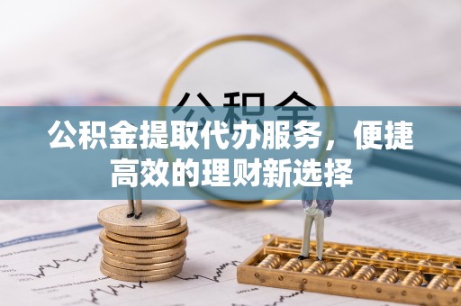湾里公积金提取代办服务，便捷高效的理财新选择