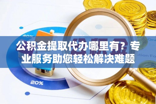 湾里公积金提取代办哪里有？专业服务助您轻松解决难题