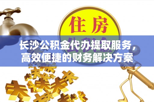 湾里长沙公积金代办提取服务，高效便捷的财务解决方案