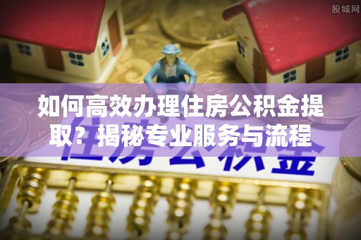 湾里如何高效办理住房公积金提取？揭秘专业服务与流程
