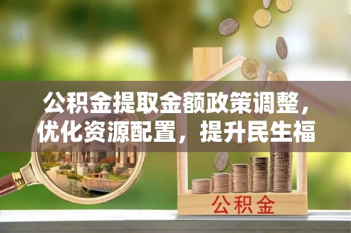 湾里公积金提取金额政策调整，优化资源配置，提升民生福祉