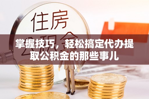 湾里掌握技巧，轻松搞定代办提取公积金的那些事儿