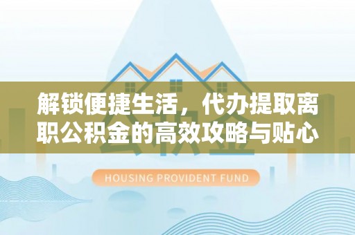 湾里解锁便捷生活，代办提取离职公积金的高效攻略与贴心建议