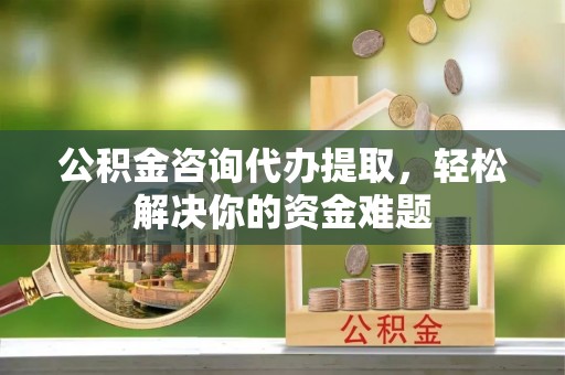 湾里公积金咨询代办提取，轻松解决你的资金难题
