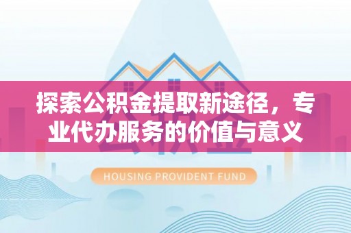 湾里探索公积金提取新途径，专业代办服务的价值与意义