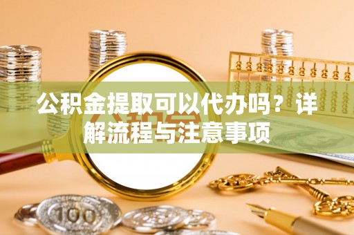 湾里公积金提取可以代办吗？详解流程与注意事项