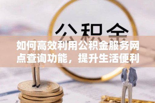 湾里如何高效利用公积金服务网点查询功能，提升生活便利性