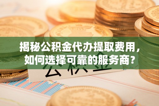 湾里揭秘公积金代办提取费用，如何选择可靠的服务商？