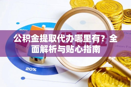 湾里公积金提取代办哪里有？全面解析与贴心指南