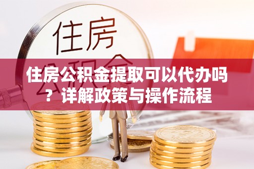 湾里住房公积金提取可以代办吗？详解政策与操作流程