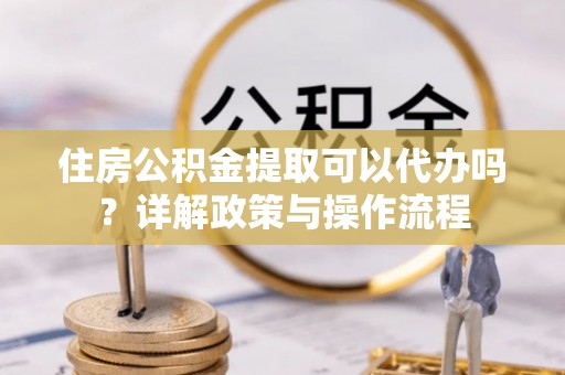 湾里住房公积金提取可以代办吗？详解政策与操作流程