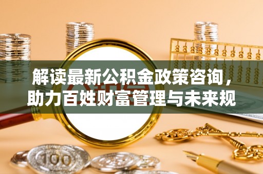 湾里解读最新公积金政策咨询，助力百姓财富管理与未来规划