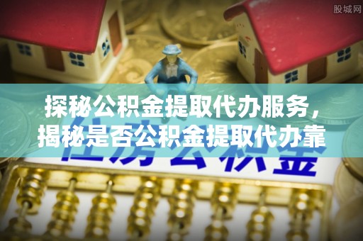 湾里探秘公积金提取代办服务，揭秘是否公积金提取代办靠谱吗？