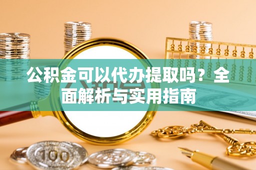 湾里公积金可以代办提取吗？全面解析与实用指南