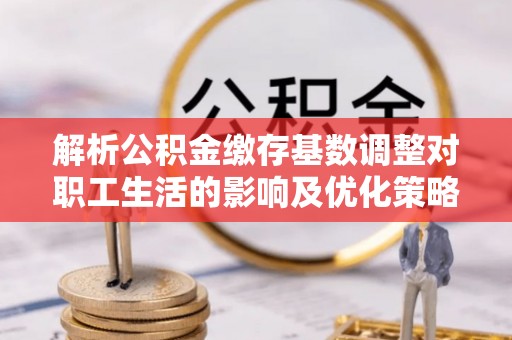 湾里解析公积金缴存基数调整对职工生活的影响及优化策略