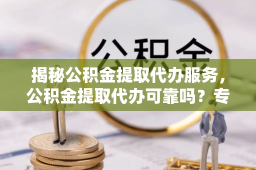湾里揭秘公积金提取代办服务，公积金提取代办可靠吗？专业解析与实用指南