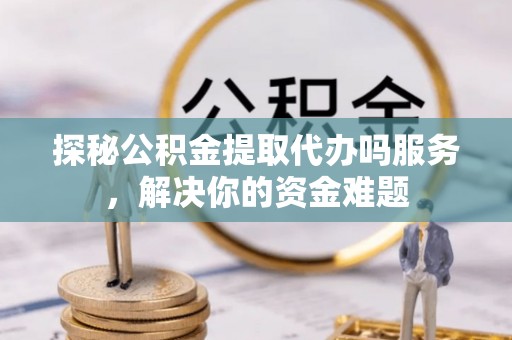 湾里探秘公积金提取代办吗服务，解决你的资金难题