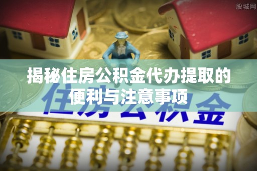 湾里揭秘住房公积金代办提取的便利与注意事项
