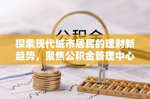 湾里探索现代城市居民的理财新趋势，聚焦公积金管理中心的服务创新