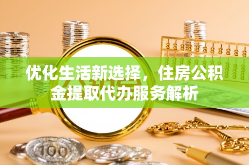 湾里优化生活新选择，住房公积金提取代办服务解析