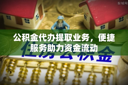 湾里公积金代办提取业务，便捷服务助力资金流动