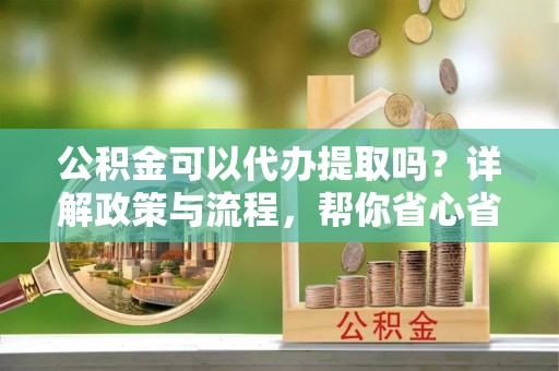 湾里公积金可以代办提取吗？详解政策与流程，帮你省心省力