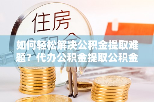 湾里如何轻松解决公积金提取难题？代办公积金提取公积金服务详解