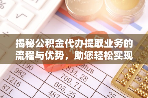 湾里揭秘公积金代办提取业务的流程与优势，助您轻松实现资金利用最大化