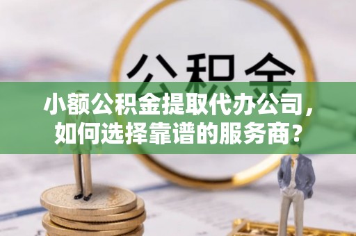 湾里小额公积金提取代办公司，如何选择靠谱的服务商？
