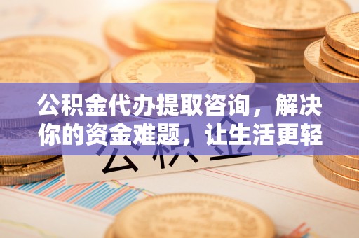 湾里公积金代办提取咨询，解决你的资金难题，让生活更轻松