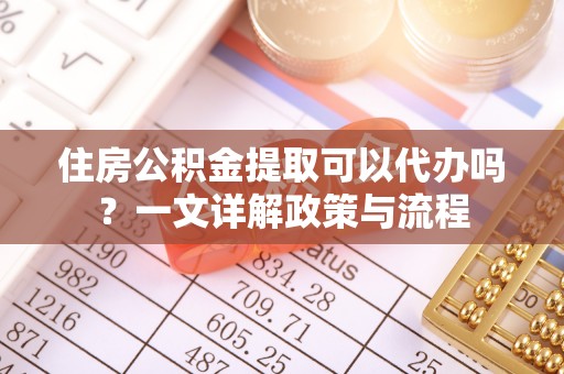 湾里住房公积金提取可以代办吗？一文详解政策与流程