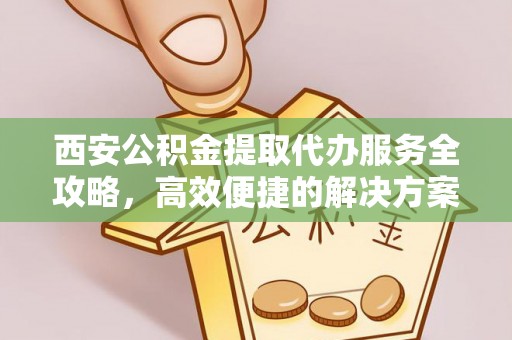 湾里西安公积金提取代办服务全攻略，高效便捷的解决方案