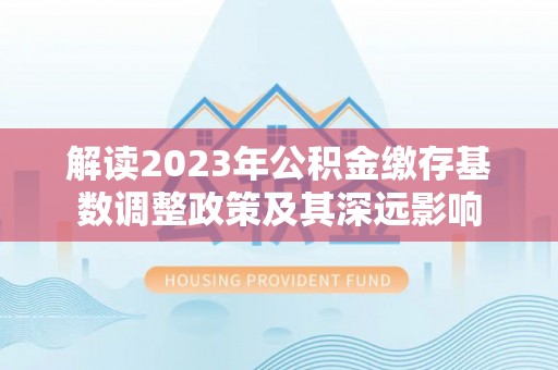 湾里解读2023年公积金缴存基数调整政策及其深远影响