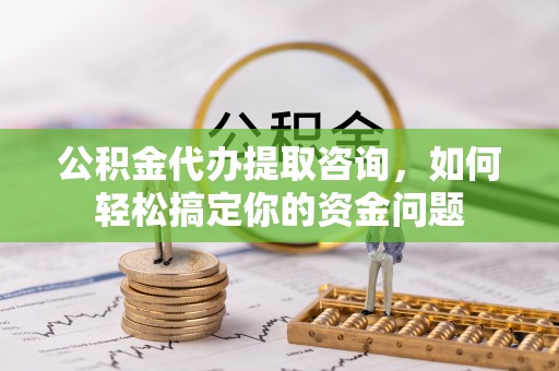 湾里公积金代办提取咨询，如何轻松搞定你的资金问题