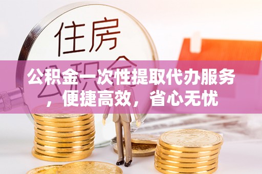 湾里公积金一次性提取代办服务，便捷高效，省心无忧
